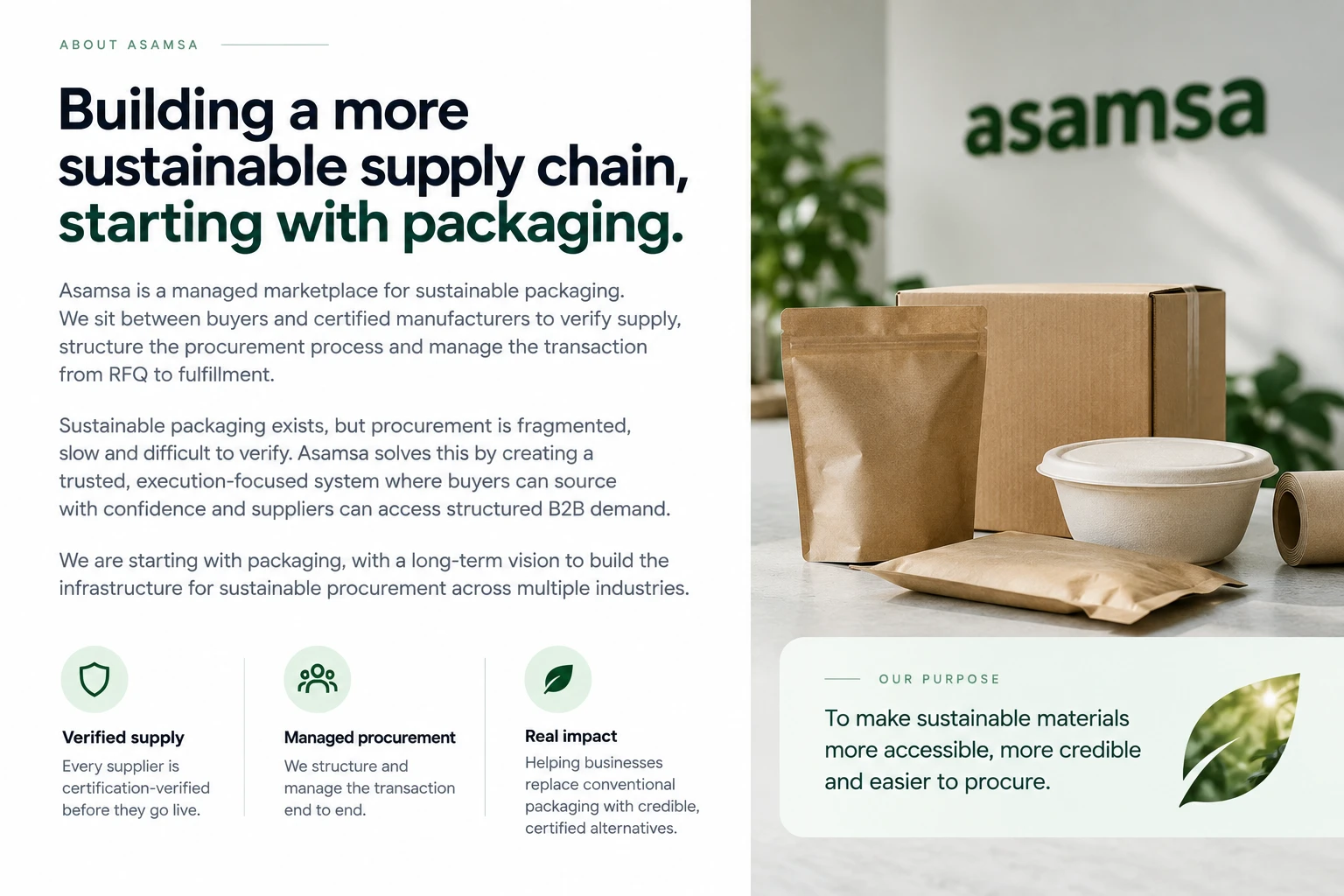 About Asamsa: Building a more sustainable supply chain, starting with packaging. Asamsa is a managed marketplace for sustainable packaging. We sit between buyers and certified manufacturers to verify supply, structure the procurement process and manage the transaction from RFQ to fulfillment. Sustainable packaging exists, but procurement is fragmented, slow and difficult to verify. Asamsa solves this by creating a trusted, execution-focused system where buyers can source with confidence and suppliers can access structured B2B demand. We are starting with packaging, with a long-term vision to build the infrastructure for sustainable procurement across multiple industries. Verified supply — every supplier is certification-verified before they go live. Managed procurement — we structure and manage the transaction end to end. Real impact — helping businesses replace conventional packaging with credible, certified alternatives. Our purpose: to make sustainable materials more accessible, more credible and easier to procure.