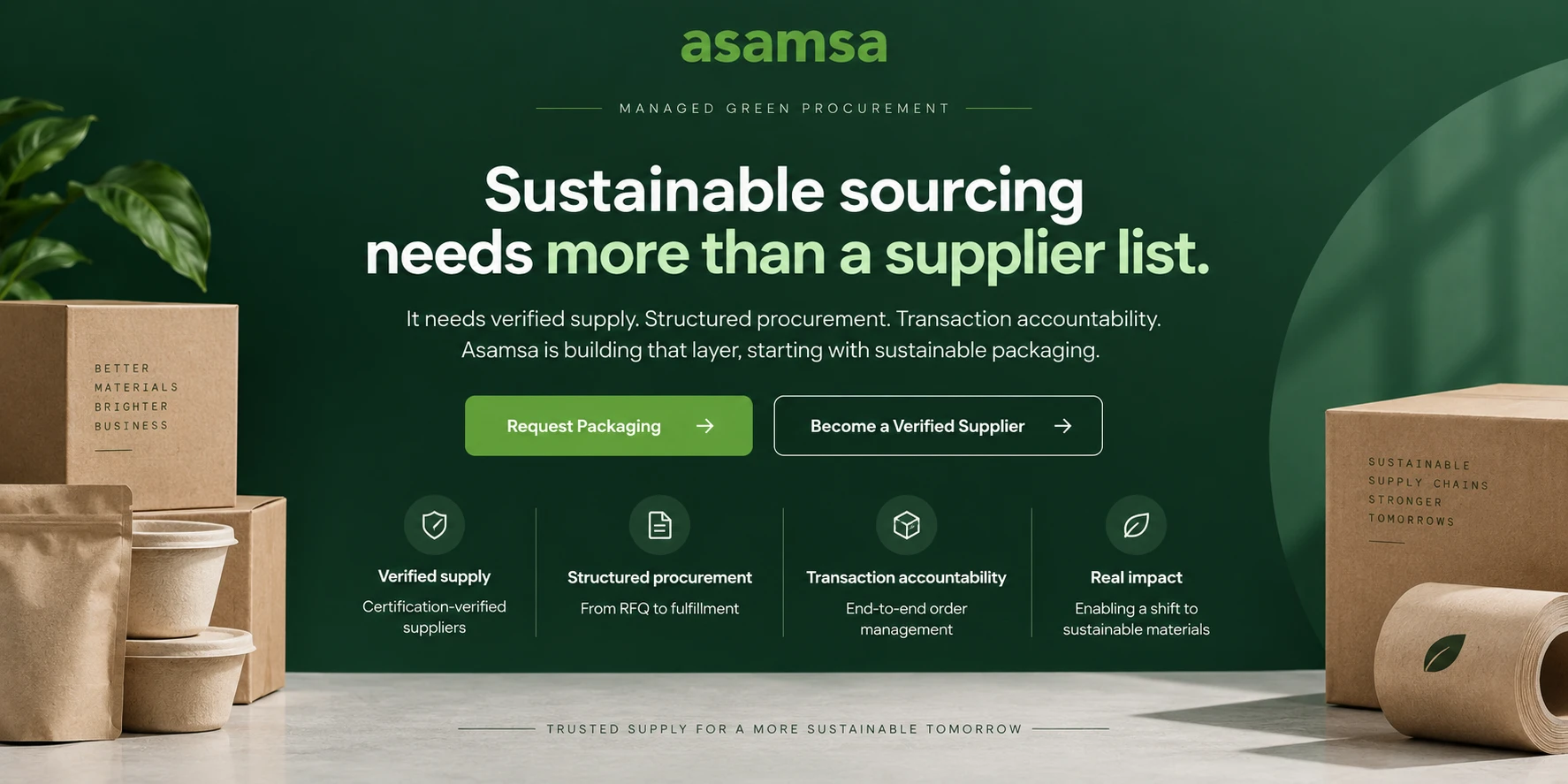 Managed Green Procurement. Sustainable sourcing needs more than a supplier list. It needs verified supply, structured procurement, transaction accountability. Asamsa is building that layer, starting with sustainable packaging. Verified supply: certification-verified suppliers. Structured procurement: from RFQ to fulfillment. Transaction accountability: end-to-end order management. Real impact: enabling a shift to sustainable materials. Trusted supply for a more sustainable tomorrow.